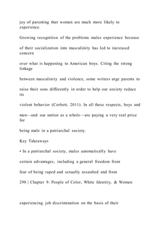 joy of parenting that women are much more likely to
experience.
Growing recognition of the problems males experience because
of their socialization into masculinity has led to increased
concern
over what is happening to American boys. Citing the strong
linkage
between masculinity and violence, some writers urge parents to
raise their sons differently in order to help our society reduce
its
violent behavior (Corbett, 2011). In all these respects, boys and
men—and our nation as a whole—are paying a very real price
for
being male in a patriarchal society.
Key Takeaways
• In a patriarchal society, males automatically have
certain advantages, including a general freedom from
fear of being raped and sexually assaulted and from
298 | Chapter 9: People of Color, White Identity, & Women
experiencing job discrimination on the basis of their
 