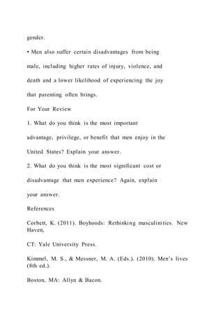 gender.
• Men also suffer certain disadvantages from being
male, including higher rates of injury, violence, and
death and a lower likelihood of experiencing the joy
that parenting often brings.
For Your Review
1. What do you think is the most important
advantage, privilege, or benefit that men enjoy in the
United States? Explain your answer.
2. What do you think is the most significant cost or
disadvantage that men experience? Again, explain
your answer.
References
Corbett, K. (2011). Boyhoods: Rethinking masculinities. New
Haven,
CT: Yale University Press.
Kimmel, M. S., & Messner, M. A. (Eds.). (2010). Men’s lives
(8th ed.).
Boston, MA: Allyn & Bacon.
 
