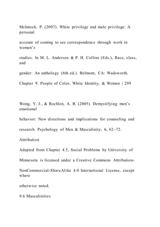 McIntosh, P. (2007). White privilege and male privilege: A
personal
account of coming to see correspondence through work in
women’s
studies. In M. L. Andersen & P. H. Collins (Eds.), Race, class,
and
gender: An anthology (6th ed.). Belmont, CA: Wadsworth.
Chapter 9: People of Color, White Identity, & Women | 299
Wong, Y. J., & Rochlen, A. B. (2005). Demystifying men’s
emotional
behavior: New directions and implications for counseling and
research. Psychology of Men & Masculinity, 6, 62–72.
Attribution
Adapted from Chapter 4.5, Social Problems by University of
Minnesota is licensed under a Creative Commons Attribution-
NonCommercial-ShareAlike 4.0 International License, except
where
otherwise noted.
9.6 Masculinities
 