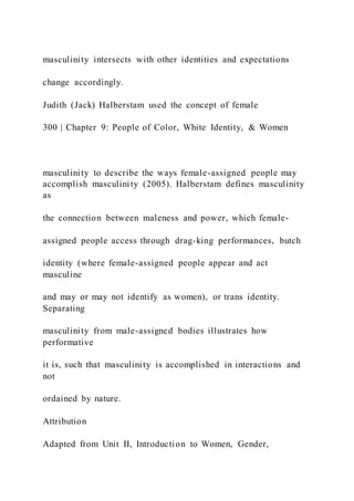 masculinity intersects with other identities and expectations
change accordingly.
Judith (Jack) Halberstam used the concept of female
300 | Chapter 9: People of Color, White Identity, & Women
masculinity to describe the ways female-assigned people may
accomplish masculinity (2005). Halberstam defines masculinity
as
the connection between maleness and power, which female-
assigned people access through drag-king performances, butch
identity (where female-assigned people appear and act
masculine
and may or may not identify as women), or trans identity.
Separating
masculinity from male-assigned bodies illustrates how
performative
it is, such that masculinity is accomplished in interactions and
not
ordained by nature.
Attribution
Adapted from Unit II, Introduction to Women, Gender,
 