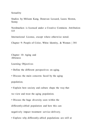 Sexuality
Studies by Miliann Kang, Donovan Lessard, Laura Heston,
Sonny
Nordmarken is licensed under a Creative Commons Attribution
4.0
International License, except where otherwise noted.
Chapter 9: People of Color, White Identity, & Women | 301
Chapter 10: Aging and
Ableness
Learning Objectives
• Define the different perspectives on aging.
• Discuss the main concerns faced by the aging
population.
• Explain how society and culture shape the way that
we view and treat the aging population.
• Discuss the huge diversity seen within the
differently-abled population and how this can
negatively impact treatment service delivery.
• Explore why differently-abled populations are still at
 