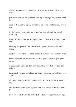 change something is inherently what an agent does. However,
what
particular feature of selfhood you try to change may correspond
to
your self as actor, agent, or author, or some combination. When
you
try to change your traits or roles, you take aim at the social
actor. By
contrast, when you try to change your values or life goals, you
are
focusing on yourself as a motivated agent. Adolescence and
young
adulthood are periods in the human life course when many of us
focus attention on our values and life goals. Perhaps you grew
up as
a traditional Catholic, but now in college you believe that the
values
inculcated in your childhood no longer function so well for you.
You
no longer believe in the central tenets of the Catholic Church,
say,
and are now working to replace your old values with new ones.
Or
maybe you still want to be Catholic, but you feel that your new
 