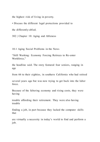 the highest risk of living in poverty.
• Discuss the different legal protections provided to
the differently-abled.
302 | Chapter 10: Aging and Ableness
10.1 Aging Social Problems in the News
“Still Working: Economy Forcing Retirees to Re-enter
Workforce,”
the headline said. The story featured four seniors, ranging in
age
from 66 to their eighties, in southern California who had retired
several years ago but was now trying to get back into the labor
force.
Because of the faltering economy and rising costs, they were
having
trouble affording their retirement. They were also having
trouble
finding a job, in part because they lacked the computer skills
that
are virtually a necessity in today’s world to find and perform a
job.
 