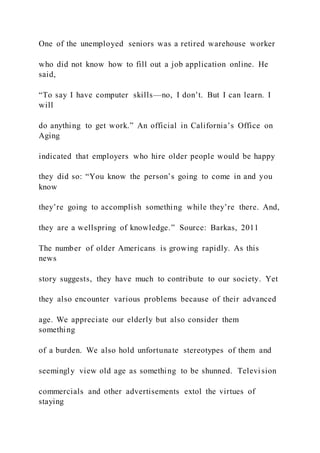 One of the unemployed seniors was a retired warehouse worker
who did not know how to fill out a job application online. He
said,
“To say I have computer skills—no, I don’t. But I can learn. I
will
do anything to get work.” An official in California’s Office on
Aging
indicated that employers who hire older people would be happy
they did so: “You know the person’s going to come in and you
know
they’re going to accomplish something while they’re there. And,
they are a wellspring of knowledge.” Source: Barkas, 2011
The number of older Americans is growing rapidly. As this
news
story suggests, they have much to contribute to our society. Yet
they also encounter various problems because of their advanced
age. We appreciate our elderly but also consider them
something
of a burden. We also hold unfortunate stereotypes of them and
seemingly view old age as something to be shunned. Televi sion
commercials and other advertisements extol the virtues of
staying
 