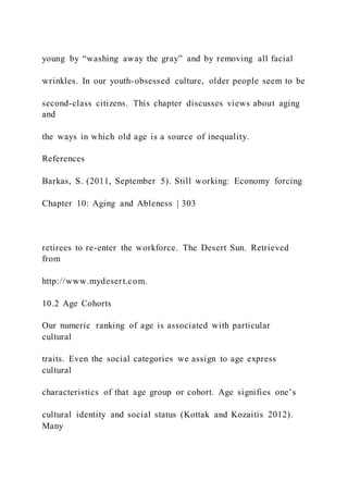young by “washing away the gray” and by removing all facial
wrinkles. In our youth-obsessed culture, older people seem to be
second-class citizens. This chapter discusses views about aging
and
the ways in which old age is a source of inequality.
References
Barkas, S. (2011, September 5). Still working: Economy forcing
Chapter 10: Aging and Ableness | 303
retirees to re-enter the workforce. The Desert Sun. Retrieved
from
http://www.mydesert.com.
10.2 Age Cohorts
Our numeric ranking of age is associated with particular
cultural
traits. Even the social categories we assign to age express
cultural
characteristics of that age group or cohort. Age signifies one’s
cultural identity and social status (Kottak and Kozaitis 2012).
Many
 