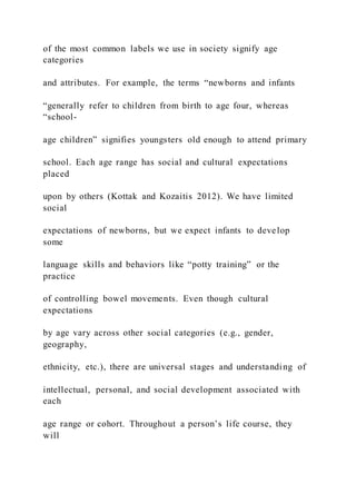 of the most common labels we use in society signify age
categories
and attributes. For example, the terms “newborns and infants
“generally refer to children from birth to age four, whereas
“school-
age children” signifies youngsters old enough to attend primary
school. Each age range has social and cultural expectations
placed
upon by others (Kottak and Kozaitis 2012). We have limited
social
expectations of newborns, but we expect infants to develop
some
language skills and behaviors like “potty training” or the
practice
of controlling bowel movements. Even though cultural
expectations
by age vary across other social categories (e.g., gender,
geography,
ethnicity, etc.), there are universal stages and understanding of
intellectual, personal, and social development associated with
each
age range or cohort. Throughout a person’s life course, they
will
 
