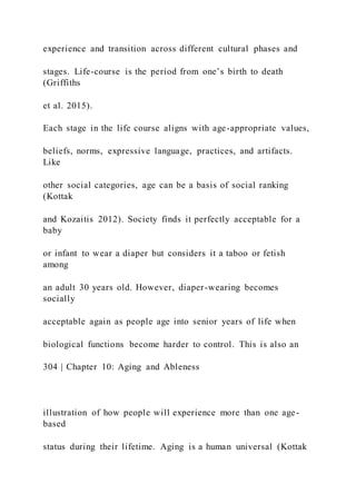 experience and transition across different cultural phases and
stages. Life-course is the period from one’s birth to death
(Griffiths
et al. 2015).
Each stage in the life course aligns with age-appropriate values,
beliefs, norms, expressive language, practices, and artifacts.
Like
other social categories, age can be a basis of social ranking
(Kottak
and Kozaitis 2012). Society finds it perfectly acceptable for a
baby
or infant to wear a diaper but considers it a taboo or fetish
among
an adult 30 years old. However, diaper-wearing becomes
socially
acceptable again as people age into senior years of life when
biological functions become harder to control. This is also an
304 | Chapter 10: Aging and Ableness
illustration of how people will experience more than one age-
based
status during their lifetime. Aging is a human universal (Kottak
 