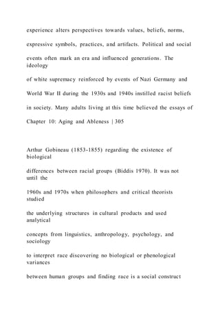 experience alters perspectives towards values, beliefs, norms,
expressive symbols, practices, and artifacts. Political and social
events often mark an era and influenced generations. The
ideology
of white supremacy reinforced by events of Nazi Germany and
World War II during the 1930s and 1940s instilled racist beliefs
in society. Many adults living at this time believed the essays of
Chapter 10: Aging and Ableness | 305
Arthur Gobineau (1853-1855) regarding the existence of
biological
differences between racial groups (Biddis 1970). It was not
until the
1960s and 1970s when philosophers and critical theorists
studied
the underlying structures in cultural products and used
analytical
concepts from linguistics, anthropology, psychology, and
sociology
to interpret race discovering no biological or phenological
variances
between human groups and finding race is a social construct
 