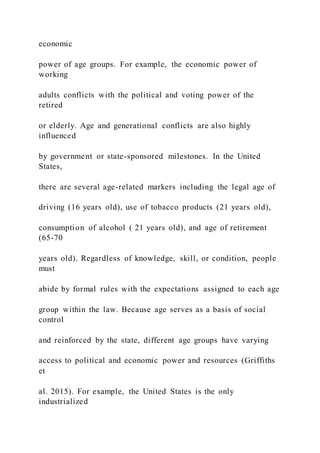 economic
power of age groups. For example, the economic power of
working
adults conflicts with the political and voting power of the
retired
or elderly. Age and generational conflicts are also highly
influenced
by government or state-sponsored milestones. In the United
States,
there are several age-related markers including the legal age of
driving (16 years old), use of tobacco products (21 years old),
consumption of alcohol ( 21 years old), and age of retirement
(65-70
years old). Regardless of knowledge, skill, or condition, people
must
abide by formal rules with the expectations assigned to each age
group within the law. Because age serves as a basis of social
control
and reinforced by the state, different age groups have varying
access to political and economic power and resources (Griffiths
et
al. 2015). For example, the United States is the only
industrialized
 