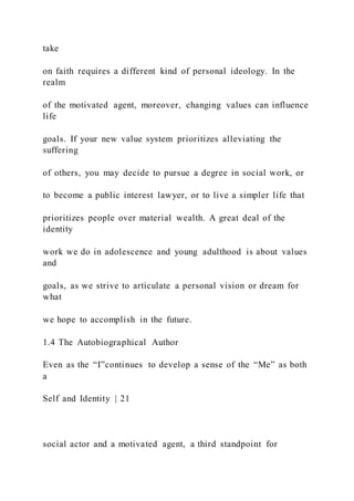 take
on faith requires a different kind of personal ideology. In the
realm
of the motivated agent, moreover, changing values can influence
life
goals. If your new value system prioritizes alleviating the
suffering
of others, you may decide to pursue a degree in social work, or
to become a public interest lawyer, or to live a simpler life that
prioritizes people over material wealth. A great deal of the
identity
work we do in adolescence and young adulthood is about values
and
goals, as we strive to articulate a personal vision or dream for
what
we hope to accomplish in the future.
1.4 The Autobiographical Author
Even as the “I”continues to develop a sense of the “Me” as both
a
Self and Identity | 21
social actor and a motivated agent, a third standpoint for
 