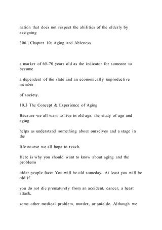 nation that does not respect the abilities of the elderly by
assigning
306 | Chapter 10: Aging and Ableness
a marker of 65-70 years old as the indicator for someone to
become
a dependent of the state and an economically unproductive
member
of society.
10.3 The Concept & Experience of Aging
Because we all want to live in old age, the study of age and
aging
helps us understand something about ourselves and a stage in
the
life course we all hope to reach.
Here is why you should want to know about aging and the
problems
older people face: You will be old someday. At least you will be
old if
you do not die prematurely from an accident, cancer, a heart
attack,
some other medical problem, murder, or suicide. Although we
 