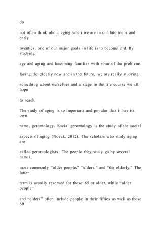 do
not often think about aging when we are in our late teens and
early
twenties, one of our major goals in life is to become old. By
studying
age and aging and becoming familiar with some of the problems
facing the elderly now and in the future, we are really studying
something about ourselves and a stage in the life course we all
hope
to reach.
The study of aging is so important and popular that it has its
own
name, gerontology. Social gerontology is the study of the social
aspects of aging (Novak, 2012). The scholars who study aging
are
called gerontologists. The people they study go by several
names,
most commonly “older people,” “elders,” and “the elderly.” The
latter
term is usually reserved for those 65 or older, while “older
people”
and “elders” often include people in their fifties as well as those
60
 