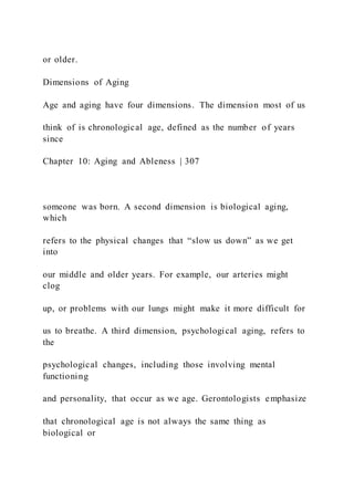 or older.
Dimensions of Aging
Age and aging have four dimensions. The dimension most of us
think of is chronological age, defined as the number of years
since
Chapter 10: Aging and Ableness | 307
someone was born. A second dimension is biological aging,
which
refers to the physical changes that “slow us down” as we get
into
our middle and older years. For example, our arteries might
clog
up, or problems with our lungs might make it more difficult for
us to breathe. A third dimension, psychological aging, refers to
the
psychological changes, including those involving mental
functioning
and personality, that occur as we age. Gerontologists emphasize
that chronological age is not always the same thing as
biological or
 
