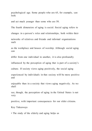 psychological age. Some people who are 65, for example, can
look
and act much younger than some who are 50.
The fourth dimension of aging is social. Social aging refers to
changes in a person’s roles and relationships, both within their
networks of relatives and friends and informal organizations
such
as the workplace and houses of worship. Although social aging
can
differ from one individual to another, it is also profoundly
influenced by the perception of aging that is part of a society’s
culture. If society views aging positively, the social aging
experienced by individuals in that society will be more positive
and
enjoyable than in a society that views aging negatively. As we
shall
see, though, the perception of aging in the United States is not
very
positive, with important consequences for our older citizens.
Key Takeaways
• The study of the elderly and aging helps us
 