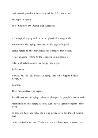 understand problems in a state of the life course we
all hope to reach.
308 | Chapter 10: Aging and Ableness
• Biological aging refers to the physical changes that
accompany the aging process, while psychological
aging refers to the psychological changes that occur.
• Social aging refers to the changes in a person’s
roles and relationships as the person ages.
References
Novak, M. (2012). Issues in aging (3rd ed.). Upper Saddle
River, NJ:
Pearson.
10.4 Perspectives on Aging
Recall that social aging refers to changes in people’s roles a nd
relationships in society as they age. Social gerontologists have
tried
to explain how and why the aging process in the United States
and
other societies occurs. Their various explanations, summarized
 