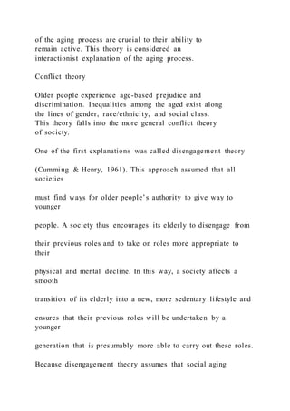 of the aging process are crucial to their ability to
remain active. This theory is considered an
interactionist explanation of the aging process.
Conflict theory
Older people experience age-based prejudice and
discrimination. Inequalities among the aged exist along
the lines of gender, race/ethnicity, and social class.
This theory falls into the more general conflict theory
of society.
One of the first explanations was called disengagement theory
(Cumming & Henry, 1961). This approach assumed that all
societies
must find ways for older people’s authority to give way to
younger
people. A society thus encourages its elderly to disengage from
their previous roles and to take on roles more appropriate to
their
physical and mental decline. In this way, a society affects a
smooth
transition of its elderly into a new, more sedentary lifestyle and
ensures that their previous roles will be undertaken by a
younger
generation that is presumably more able to carry out these roles.
Because disengagement theory assumes that social aging
 