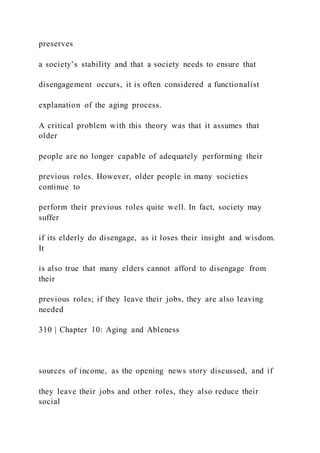preserves
a society’s stability and that a society needs to ensure that
disengagement occurs, it is often considered a functionalist
explanation of the aging process.
A critical problem with this theory was that it assumes that
older
people are no longer capable of adequately performing their
previous roles. However, older people in many societies
continue to
perform their previous roles quite well. In fact, society may
suffer
if its elderly do disengage, as it loses their insight and wisdom.
It
is also true that many elders cannot afford to disengage from
their
previous roles; if they leave their jobs, they are also leaving
needed
310 | Chapter 10: Aging and Ableness
sources of income, as the opening news story discussed, and if
they leave their jobs and other roles, they also reduce their
social
 