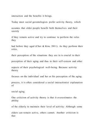 interaction and the benefits it brings.
Today most social gerontologists prefer activity theory, which
assumes that older people benefit both themselves and their
society
if they remain active and try to continue to perform the roles
they
had before they aged (Choi & Kim, 2011). As they perform their
roles,
their perception of the situations they are in is crucial to their
perception of their aging and thus to their self-esteem and other
aspects of their psychological well-being. Because activity
theory
focuses on the individual and her or his perception of the aging
process, it is often considered a social interactionist explanation
of
social aging.
One criticism of activity theory is that it overestimates the
ability
of the elderly to maintain their level of activity: Although some
elders can remain active, others cannot. Another criticism is
that
 