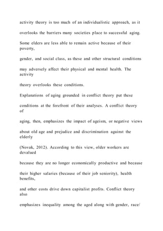 activity theory is too much of an individualistic approach, as it
overlooks the barriers many societies place to successful aging.
Some elders are less able to remain active because of their
poverty,
gender, and social class, as these and other structural conditions
may adversely affect their physical and mental health. The
activity
theory overlooks these conditions.
Explanations of aging grounded in conflict theory put these
conditions at the forefront of their analyses. A conflict theory
of
aging, then, emphasizes the impact of ageism, or negative views
about old age and prejudice and discrimination against the
elderly
(Novak, 2012). According to this view, older workers are
devalued
because they are no longer economically productive and because
their higher salaries (because of their job seniority), health
benefits,
and other costs drive down capitalist profits. Conflict theory
also
emphasizes inequality among the aged along with gender, race/
 