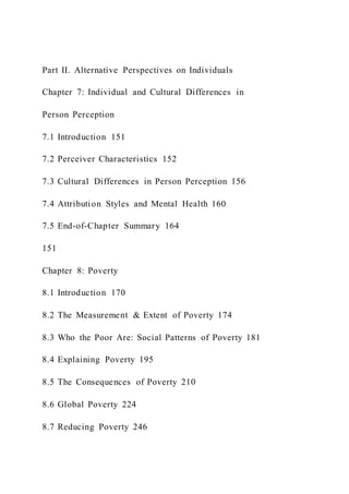 Part II. Alternative Perspectives on Individuals
Chapter 7: Individual and Cultural Differences in
Person Perception
7.1 Introduction 151
7.2 Perceiver Characteristics 152
7.3 Cultural Differences in Person Perception 156
7.4 Attribution Styles and Mental Health 160
7.5 End-of-Chapter Summary 164
151
Chapter 8: Poverty
8.1 Introduction 170
8.2 The Measurement & Extent of Poverty 174
8.3 Who the Poor Are: Social Patterns of Poverty 181
8.4 Explaining Poverty 195
8.5 The Consequences of Poverty 210
8.6 Global Poverty 224
8.7 Reducing Poverty 246
 
