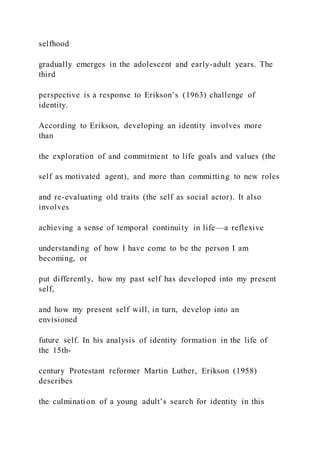 selfhood
gradually emerges in the adolescent and early-adult years. The
third
perspective is a response to Erikson’s (1963) challenge of
identity.
According to Erikson, developing an identity involves more
than
the exploration of and commitment to life goals and values (the
self as motivated agent), and more than committing to new roles
and re-evaluating old traits (the self as social actor). It also
involves
achieving a sense of temporal continuity in life—a reflexive
understanding of how I have come to be the person I am
becoming, or
put differently, how my past self has developed into my present
self,
and how my present self will, in turn, develop into an
envisioned
future self. In his analysis of identity formation in the life of
the 15th-
century Protestant reformer Martin Luther, Erikson (1958)
describes
the culmination of a young adult’s search for identity in this
 