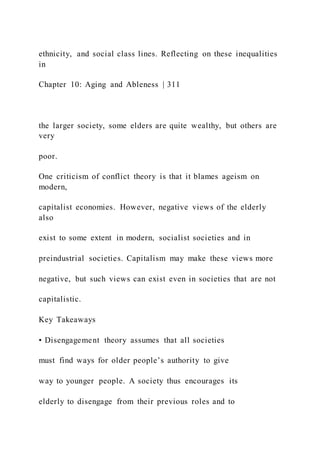 ethnicity, and social class lines. Reflecting on these inequalities
in
Chapter 10: Aging and Ableness | 311
the larger society, some elders are quite wealthy, but others are
very
poor.
One criticism of conflict theory is that it blames ageism on
modern,
capitalist economies. However, negative views of the elderly
also
exist to some extent in modern, socialist societies and in
preindustrial societies. Capitalism may make these views more
negative, but such views can exist even in societies that are not
capitalistic.
Key Takeaways
• Disengagement theory assumes that all societies
must find ways for older people’s authority to give
way to younger people. A society thus encourages its
elderly to disengage from their previous roles and to
 