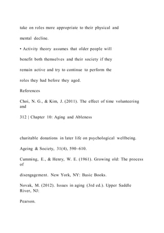 take on roles more appropriate to their physical and
mental decline.
• Activity theory assumes that older people will
benefit both themselves and their society if they
remain active and try to continue to perform the
roles they had before they aged.
References
Choi, N. G., & Kim, J. (2011). The effect of time volunteering
and
312 | Chapter 10: Aging and Ableness
charitable donations in later life on psychological wellbeing.
Ageing & Society, 31(4), 590–610.
Cumming, E., & Henry, W. E. (1961). Growing old: The process
of
disengagement. New York, NY: Basic Books.
Novak, M. (2012). Issues in aging (3rd ed.). Upper Saddle
River, NJ:
Pearson.
 