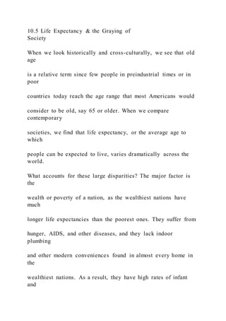 10.5 Life Expectancy & the Graying of
Society
When we look historically and cross-culturally, we see that old
age
is a relative term since few people in preindustrial times or in
poor
countries today reach the age range that most Americans would
consider to be old, say 65 or older. When we compare
contemporary
societies, we find that life expectancy, or the average age to
which
people can be expected to live, varies dramatically across the
world.
What accounts for these large disparities? The major factor is
the
wealth or poverty of a nation, as the wealthiest nations have
much
longer life expectancies than the poorest ones. They suffer from
hunger, AIDS, and other diseases, and they lack indoor
plumbing
and other modern conveniences found in almost every home in
the
wealthiest nations. As a result, they have high rates of infant
and
 