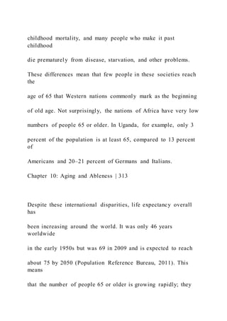 childhood mortality, and many people who make it past
childhood
die prematurely from disease, starvation, and other problems.
These differences mean that few people in these societies reach
the
age of 65 that Western nations commonly mark as the beginning
of old age. Not surprisingly, the nations of Africa have very low
numbers of people 65 or older. In Uganda, for example, only 3
percent of the population is at least 65, compared to 13 percent
of
Americans and 20–21 percent of Germans and Italians.
Chapter 10: Aging and Ableness | 313
Despite these international disparities, life expectancy overall
has
been increasing around the world. It was only 46 years
worldwide
in the early 1950s but was 69 in 2009 and is expected to reach
about 75 by 2050 (Population Reference Bureau, 2011). This
means
that the number of people 65 or older is growing rapidly; they
 