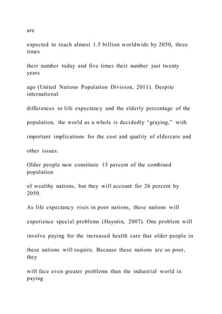 are
expected to reach almost 1.5 billion worldwide by 2050, three
times
their number today and five times their number just twenty
years
ago (United Nations Population Division, 2011). Despite
international
differences in life expectancy and the elderly percentage of the
population, the world as a whole is decidedly “graying,” with
important implications for the cost and quality of eldercare and
other issues.
Older people now constitute 15 percent of the combined
population
of wealthy nations, but they will account for 26 percent by
2050.
As life expectancy rises in poor nations, these nations will
experience special problems (Hayutin, 2007). One problem will
involve paying for the increased health care that older people in
these nations will require. Because these nations are so poor,
they
will face even greater problems than the industrial world in
paying
 
