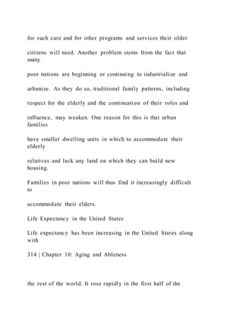 for such care and for other programs and services their older
citizens will need. Another problem stems from the fact that
many
poor nations are beginning or continuing to industrialize and
urbanize. As they do so, traditional family patterns, including
respect for the elderly and the continuation of their roles and
influence, may weaken. One reason for this is that urban
families
have smaller dwelling units in which to accommodate their
elderly
relatives and lack any land on which they can build new
housing.
Families in poor nations will thus find it increasingly difficult
to
accommodate their elders.
Life Expectancy in the United States
Life expectancy has been increasing in the United States along
with
314 | Chapter 10: Aging and Ableness
the rest of the world. It rose rapidly in the first half of the
 