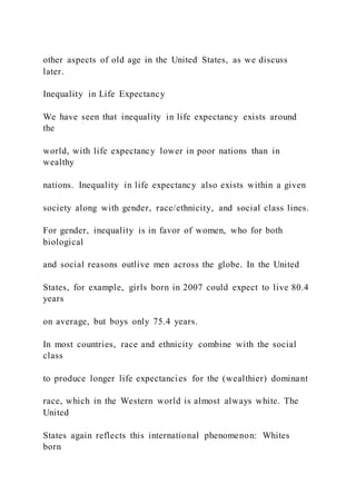 other aspects of old age in the United States, as we discuss
later.
Inequality in Life Expectancy
We have seen that inequality in life expectancy exists around
the
world, with life expectancy lower in poor nations than in
wealthy
nations. Inequality in life expectancy also exists within a given
society along with gender, race/ethnicity, and social class lines.
For gender, inequality is in favor of women, who for both
biological
and social reasons outlive men across the globe. In the United
States, for example, girls born in 2007 could expect to live 80.4
years
on average, but boys only 75.4 years.
In most countries, race and ethnicity combine with the social
class
to produce longer life expectancies for the (wealthier) dominant
race, which in the Western world is almost always white. The
United
States again reflects this international phenomenon: Whites
born
 
