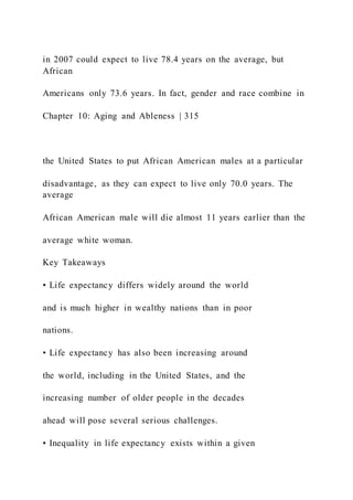 in 2007 could expect to live 78.4 years on the average, but
African
Americans only 73.6 years. In fact, gender and race combine in
Chapter 10: Aging and Ableness | 315
the United States to put African American males at a particular
disadvantage, as they can expect to live only 70.0 years. The
average
African American male will die almost 11 years earlier than the
average white woman.
Key Takeaways
• Life expectancy differs widely around the world
and is much higher in wealthy nations than in poor
nations.
• Life expectancy has also been increasing around
the world, including in the United States, and the
increasing number of older people in the decades
ahead will pose several serious challenges.
• Inequality in life expectancy exists within a given
 