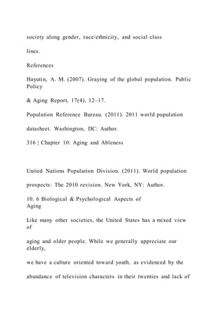society along gender, race/ethnicity, and social class
lines.
References
Hayutin, A. M. (2007). Graying of the global population. Public
Policy
& Aging Report, 17(4), 12–17.
Population Reference Bureau. (2011). 2011 world population
datasheet. Washington, DC: Author.
316 | Chapter 10: Aging and Ableness
United Nations Population Division. (2011). World population
prospects: The 2010 revision. New York, NY: Author.
10. 6 Biological & Psychological Aspects of
Aging
Like many other societies, the United States has a mixed view
of
aging and older people. While we generally appreciate our
elderly,
we have a culture oriented toward youth, as evidenced by the
abundance of television characters in their twenties and lack of
 