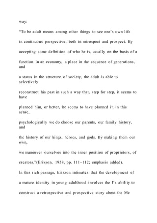 way:
“To be adult means among other things to see one’s own life
in continuous perspective, both in retrospect and prospect. By
accepting some definition of who he is, usually on the basis of a
function in an economy, a place in the sequence of generations,
and
a status in the structure of society, the adult is able to
selectively
reconstruct his past in such a way that, step for step, it seems to
have
planned him, or better, he seems to have planned it. In this
sense,
psychologically we do choose our parents, our family history,
and
the history of our kings, heroes, and gods. By making them our
own,
we maneuver ourselves into the inner position of proprietors, of
creators.”(Erikson, 1958, pp. 111–112; emphasis added).
In this rich passage, Erikson intimates that the development of
a mature identity in young adulthood involves the I’s ability to
construct a retrospective and prospective story about the Me
 