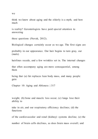 we
think we know about aging and the elderly is a myth, and how
much
is reality? Gerontologists have paid special attention to
answering
these questions (Novak, 2012).
Biological changes certainly occur as we age. The first signs are
probably in our appearance. Our hair begins to turn gray, our
(male)
hairlines recede, and a few wrinkles set in. The internal changes
that often accompany aging are more consequential, among
them
being that (a) fat replaces lean body mass, and many people
gain
Chapter 10: Aging and Ableness | 317
weight; (b) bone and muscle loss occur; (c) lungs lose their
ability to
take in air, and our respiratory efficiency declines; (d) the
functions
of the cardiovascular and renal (kidney) systems decline; (e) the
number of brain cells declines, as does brain mass overall; and
 