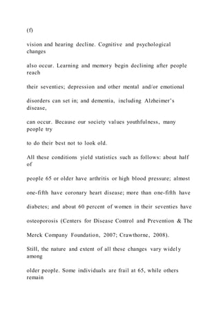 (f)
vision and hearing decline. Cognitive and psychological
changes
also occur. Learning and memory begin declining after people
reach
their seventies; depression and other mental and/or emotional
disorders can set in; and dementia, including Alzheimer’s
disease,
can occur. Because our society values youthfulness, many
people try
to do their best not to look old.
All these conditions yield statistics such as follows: about half
of
people 65 or older have arthritis or high blood pressure; almost
one-fifth have coronary heart disease; more than one-fifth have
diabetes; and about 60 percent of women in their seventies have
osteoporosis (Centers for Disease Control and Prevention & The
Merck Company Foundation, 2007; Crawthorne, 2008).
Still, the nature and extent of all these changes vary widel y
among
older people. Some individuals are frail at 65, while others
remain
 