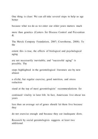 One thing is clear: We can all take several steps to help us age
better
because what we do as we enter our older years matters much
more than genetics (Centers for Disease Control and Prevention
&
The Merck Company Foundation, 2007; Crawthorne, 2008). To
the
extent this is true, the effects of biological and psychological
aging
are not necessarily inevitable, and “successful aging” is
possible. The
steps highlighted in the gerontological literature are by now
almost
a cliché, but regular exercise, good nutrition, and stress
reduction
stand at the top of most gerontologists’ recommendations for
continued vitality in later life. In fact, Americans live about ten
years
less than an average set of genes should let them live because
they
do not exercise enough and because they eat inadequate diets.
Research by social gerontologists suggests at least two
additional
 
