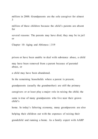 million in 2000. Grandparents are the sole caregiver for almost
3
million of these children because the child’s parents are absent
for
several reasons: The parents may have died, they may be in jai l
or
Chapter 10: Aging and Ableness | 319
prison or have been unable to deal with substance abuse, a child
may have been removed from a parent because of parental
abuse, or
a child may have been abandoned.
In the remaining households where a parent is present,
grandparents (usually the grandmother) are still the primary
caregivers or at least play a major role in raising the child; the
same is true of many grandparents who live near their grown
child’s
home. In today’s faltering economy, many grandparents are also
helping their children out with the expenses of raising their
grandchild and running a home. As a family expert with AARP
 