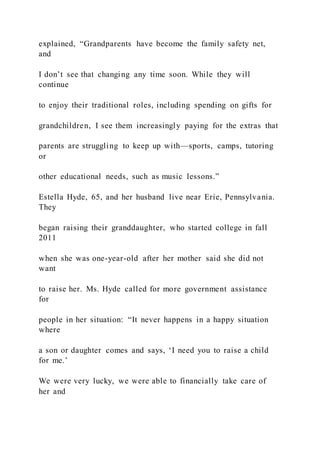 explained, “Grandparents have become the family safety net,
and
I don’t see that changing any time soon. While they will
continue
to enjoy their traditional roles, including spending on gifts for
grandchildren, I see them increasingly paying for the extras that
parents are struggling to keep up with—sports, camps, tutoring
or
other educational needs, such as music lessons.”
Estella Hyde, 65, and her husband live near Erie, Pennsylvania.
They
began raising their granddaughter, who started college in fall
2011
when she was one-year-old after her mother said she did not
want
to raise her. Ms. Hyde called for more government assistance
for
people in her situation: “It never happens in a happy situation
where
a son or daughter comes and says, ‘I need you to raise a child
for me.’
We were very lucky, we were able to financially take care of
her and
 