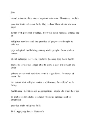 just
noted, enhance their social support networks. Moreover, as they
practice their religious faith, they reduce their stress and can
cope
better with personal troubles. For both these reasons, attendance
at
religious services and the practice of prayer are thought to
enhance
psychological well-being among older people. Some elders
cannot
attend religious services regularly because they have health
problems or are no longer able to drive a car. But prayer and
other
private devotional activities remain significant for many of
them. To
the extent that religion makes a difference for elders’ well -
being,
health-care facilities and congregations should do what they can
to enable older adults to attend religious services and to
otherwise
practice their religious faith.
10.8 Applying Social Research
 