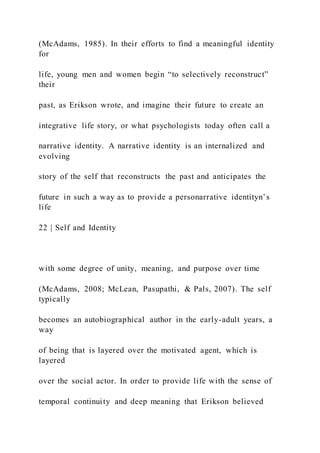 (McAdams, 1985). In their efforts to find a meaningful identity
for
life, young men and women begin “to selectively reconstruct”
their
past, as Erikson wrote, and imagine their future to create an
integrative life story, or what psychologists today often call a
narrative identity. A narrative identity is an internalized and
evolving
story of the self that reconstructs the past and anticipates the
future in such a way as to provide a personarrative identityn’s
life
22 | Self and Identity
with some degree of unity, meaning, and purpose over time
(McAdams, 2008; McLean, Pasupathi, & Pals, 2007). The self
typically
becomes an autobiographical author in the early-adult years, a
way
of being that is layered over the motivated agent, which is
layered
over the social actor. In order to provide life with the sense of
temporal continuity and deep meaning that Erikson believed
 