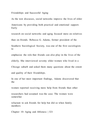 Friendships and Successful Aging
As the text discusses, social networks improve the lives of older
Americans by providing both practical and emotional support.
Early
research on social networks and aging focused more on relatives
than on friends. Rebecca G. Adams, former president of the
Southern Sociological Society, was one of the first sociologists
to
emphasize the role that friends can also play in the lives of the
elderly. She interviewed seventy older women who lived in a
Chicago suburb and asked them many questions about the extent
and quality of their friendships.
In one of her most important findings, Adams discovered that
the
women reported receiving more help from friends than other
researchers had assumed was the case. The women were
somewhat
reluctant to ask friends for help but did so when family
members
Chapter 10: Aging and Ableness | 321
 
