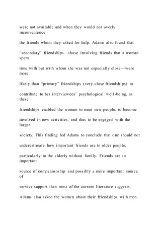 were not available and when they would not overly
inconvenience
the friends whom they asked for help. Adams also found that
“secondary” friendships—those involving friends that a woman
spent
time with but with whom she was not especially close—were
more
likely than “primary” friendships (very close friendships) to
contribute to her interviewees’ psychological well-being, as
these
friendships enabled the women to meet new people, to become
involved in new activities, and thus to be engaged with the
larger
society. This finding led Adams to conclude that one should not
underestimate how important friends are to older people,
particularly to the elderly without family. Friends are an
important
source of companionship and possibly a more important source
of
service support than most of the current literature suggests.
Adams also asked the women about their friendships with men.
 