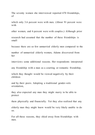 The seventy women she interviewed reported 670 friendships,
of
which only 3.6 percent were with men. (About 91 percent were
with
other women, and 6 percent were with couples.) Although prior
research had assumed that the number of these friendships is
small
because there are so few unmarried elderly men compared to the
number of unmarried elderly women, Adams discovered from
her
interviews some additional reasons. Her respondents interpreted
any friendship with a man as a courting or romantic friendship,
which they thought would be viewed negatively by their
children
and by their peers. Adopting a traditional gender-role
orientation,
they also expected any man they might marry to be able to
protect
them physically and financially. Yet they also realized that any
elderly man they might know would be very likely unable to do
so.
For all these reasons, they shied away from friendships with
men.
 