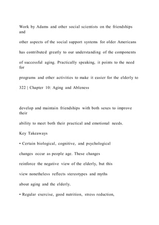 Work by Adams and other social scientists on the friendships
and
other aspects of the social support systems for older Americans
has contributed greatly to our understanding of the components
of successful aging. Practically speaking, it points to the need
for
programs and other activities to make it easier for the elderly to
322 | Chapter 10: Aging and Ableness
develop and maintain friendships with both sexes to improve
their
ability to meet both their practical and emotional needs.
Key Takeaways
• Certain biological, cognitive, and psychological
changes occur as people age. These changes
reinforce the negative view of the elderly, but this
view nonetheless reflects stereotypes and myths
about aging and the elderly.
• Regular exercise, good nutrition, stress reduction,
 