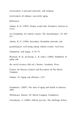 involvement in personal networks, and religious
involvement all enhance successful aging.
References
Adams, R. G. (1985). People would talk: Normative barriers to
cross-
sex friendships for elderly women. The Gerontologist, 25, 605–
611.
Adams, R. G. (1986). Secondary friendship networks and
psychological well-being among elderly women. Activities,
Adaptation, and Aging, 8, 59–72.
Binstock, R. H., & George, L. K. (Eds.). (2006). Handbook of
aging and
the social sciences (6th ed.). Boston: Academic Press.
Centers for Disease Control and Prevention & The Merck
Company
Chapter 10: Aging and Ableness | 323
Foundation. (2007). The state of aging and health in America
2007.
Whitehouse Station, NJ: Merck Company Foundation.
Crawthorne, A. (2008). Elderly poverty: The challenge before
 