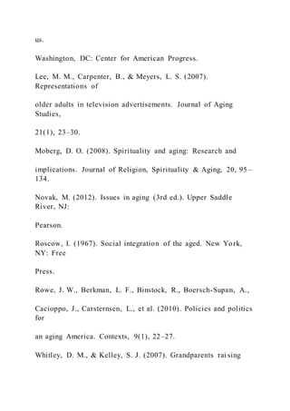 us.
Washington, DC: Center for American Progress.
Lee, M. M., Carpenter, B., & Meyers, L. S. (2007).
Representations of
older adults in television advertisements. Journal of Aging
Studies,
21(1), 23–30.
Moberg, D. O. (2008). Spirituality and aging: Research and
implications. Journal of Religion, Spirituality & Aging, 20, 95–
134.
Novak, M. (2012). Issues in aging (3rd ed.). Upper Saddle
River, NJ:
Pearson.
Roscow, I. (1967). Social integration of the aged. New York,
NY: Free
Press.
Rowe, J. W., Berkman, L. F., Binstock, R., Boersch-Supan, A.,
Cacioppo, J., Carsternsen, L., et al. (2010). Policies and politics
for
an aging America. Contexts, 9(1), 22–27.
Whitley, D. M., & Kelley, S. J. (2007). Grandparents rai sing
 