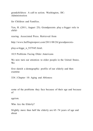 grandchildren: A call to action. Washington, DC:
Administration
for Children and Families.
Yen, H. (2011, August 25). Grandparents play a bigger role in
child-
rearing. Associated Press. Retrieved from
http://www.huffingtonpost.com/2011/08/26/gra ndparents-
play-a-bigge_n_937945.html.
10.9 Problems Facing Older Americans
We now turn our attention to older people in the United States.
We
first sketch a demographic profile of our elderly and then
examine
324 | Chapter 10: Aging and Ableness
some of the problems they face because of their age and because
of
ageism.
Who Are the Elderly?
Slightly more than half the elderly are 65–74 years of age and
about
 
