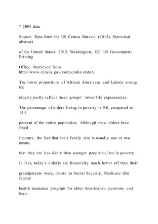 * 2009 data
Source: Data from the US Census Bureau. (2012). Statistical
abstract
of the United States: 2012. Washington, DC: US Government
Printing
Office. Retrieved from
http://www.census.gov/compendia/statab.
The lower proportions of African Americans and Latinos among
the
elderly partly reflect these groups’ lower life expectancies.
The percentage of elders living in poverty is 9.0, compared to
15.1
percent of the entire population. Although most elders have
fixed
incomes, the fact that their family size is usually one or two
means
that they are less likely than younger people to live in poverty.
In fact, today’s elderly are financially much better off than their
grandparents were, thanks to Social Security, Medicare (the
federal
health insurance program for older Americans), pensions, and
their
 